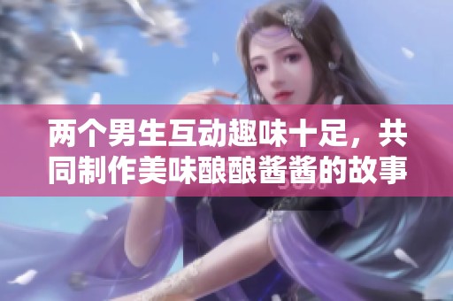 两个男生互动趣味十足，共同制作美味酿酿酱酱的故事