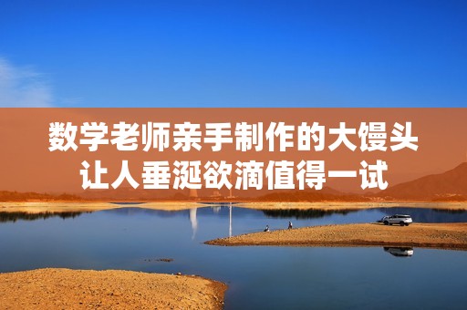 数学老师亲手制作的大馒头让人垂涎欲滴值得一试