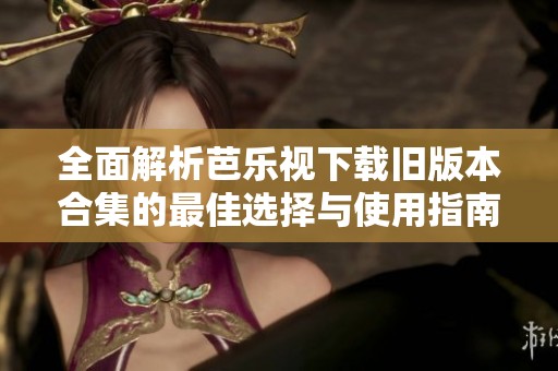 全面解析芭乐视下载旧版本合集的最佳选择与使用指南