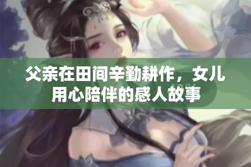 父亲在田间辛勤耕作，女儿用心陪伴的感人故事
