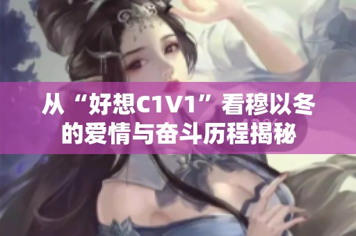 从“好想C1V1”看穆以冬的爱情与奋斗历程揭秘