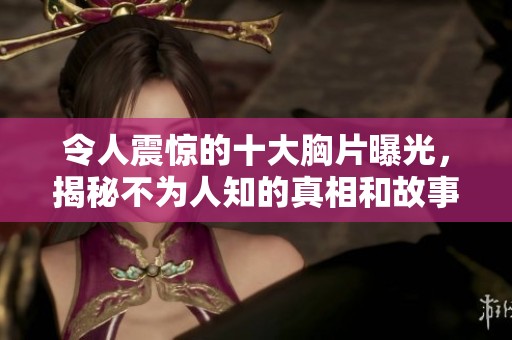 令人震惊的十大胸片曝光，揭秘不为人知的真相和故事