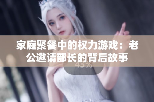 家庭聚餐中的权力游戏：老公邀请部长的背后故事