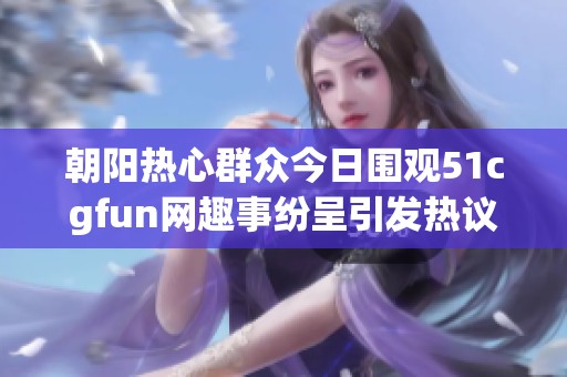 朝阳热心群众今日围观51cgfun网趣事纷呈引发热议