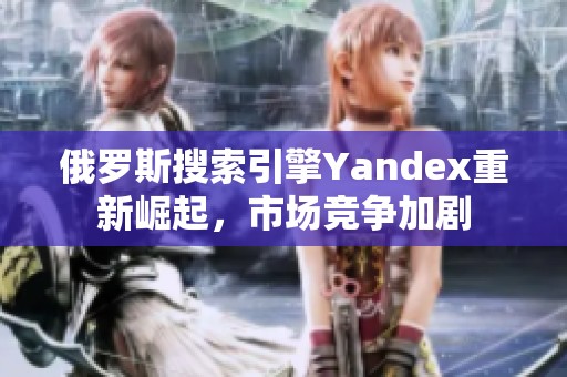 俄罗斯搜索引擎Yandex重新崛起，市场竞争加剧