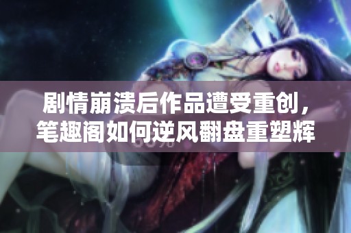 剧情崩溃后作品遭受重创，笔趣阁如何逆风翻盘重塑辉煌
