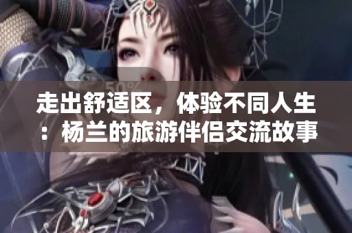 走出舒适区，体验不同人生：杨兰的旅游伴侣交流故事