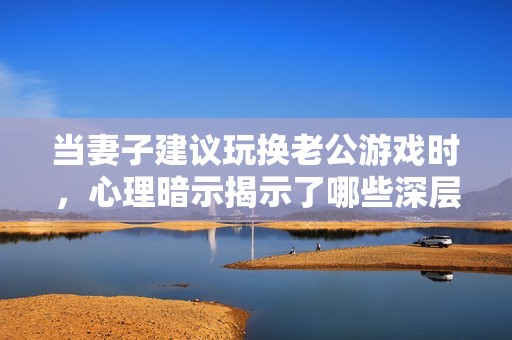 当妻子建议玩换老公游戏时，心理暗示揭示了哪些深层次问题