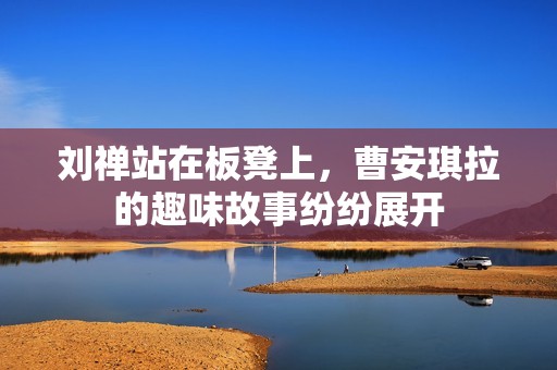 刘禅站在板凳上，曹安琪拉的趣味故事纷纷展开