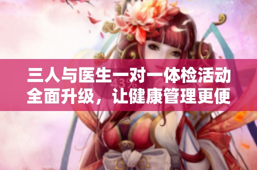 三人与医生一对一体检活动全面升级，让健康管理更便捷