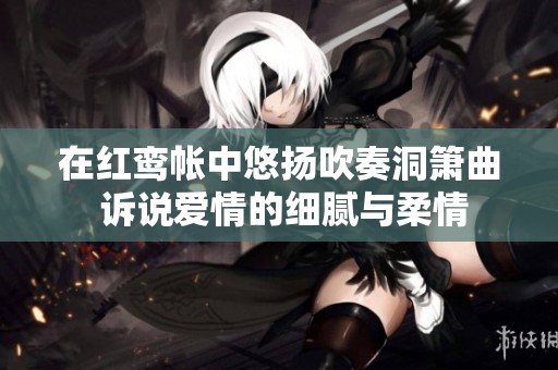 在红鸾帐中悠扬吹奏洞箫曲 诉说爱情的细腻与柔情