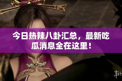 今日热辣八卦汇总，最新吃瓜消息全在这里！