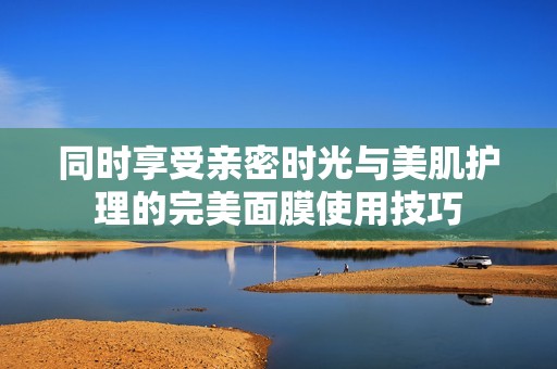 同时享受亲密时光与美肌护理的完美面膜使用技巧