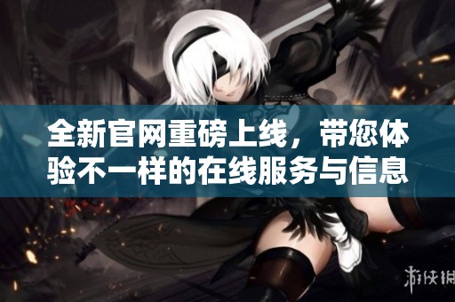 全新官网重磅上线，带您体验不一样的在线服务与信息