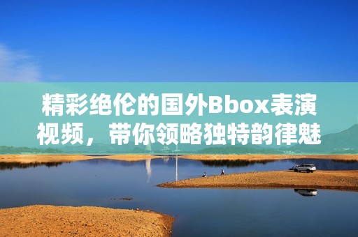 精彩绝伦的国外Bbox表演视频，带你领略独特韵律魅力