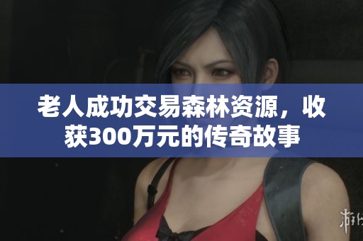老人成功交易森林资源，收获300万元的传奇故事