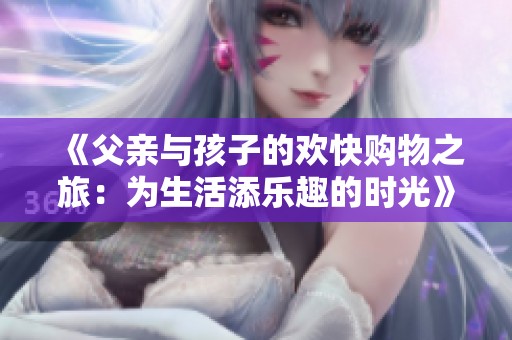 《父亲与孩子的欢快购物之旅：为生活添乐趣的时光》