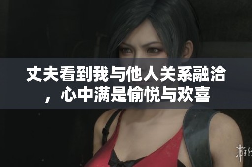 丈夫看到我与他人关系融洽，心中满是愉悦与欢喜