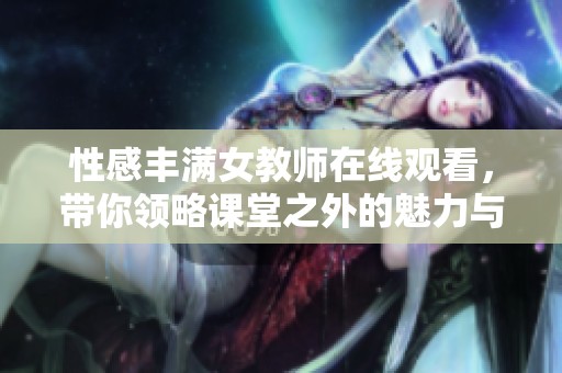 性感丰满女教师在线观看，带你领略课堂之外的魅力与风情