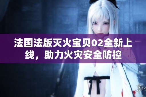 法国法版灭火宝贝02全新上线，助力火灾安全防控