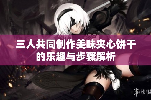 三人共同制作美味夹心饼干的乐趣与步骤解析