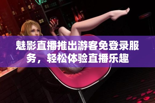 魅影直播推出游客免登录服务，轻松体验直播乐趣