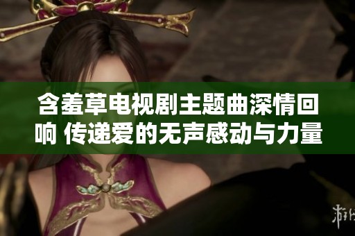 含羞草电视剧主题曲深情回响 传递爱的无声感动与力量