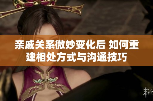 亲戚关系微妙变化后 如何重建相处方式与沟通技巧