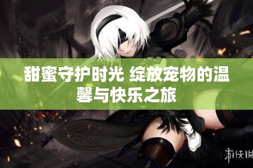 甜蜜守护时光 绽放宠物的温馨与快乐之旅
