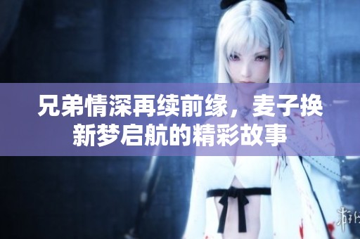 兄弟情深再续前缘，麦子换新梦启航的精彩故事
