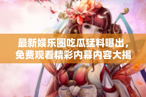 最新娱乐圈吃瓜猛料曝出，免费观看精彩内幕内容大揭秘