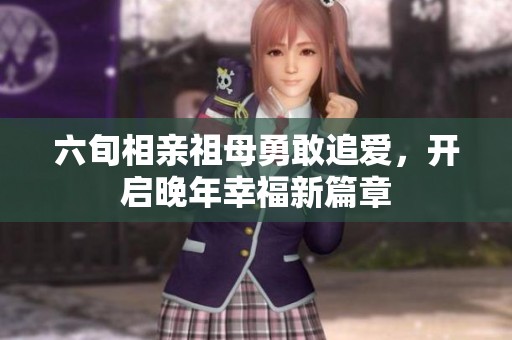 六旬相亲祖母勇敢追爱，开启晚年幸福新篇章