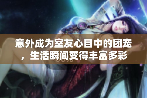 意外成为室友心目中的团宠，生活瞬间变得丰富多彩