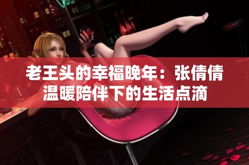 老王头的幸福晚年：张倩倩温暖陪伴下的生活点滴