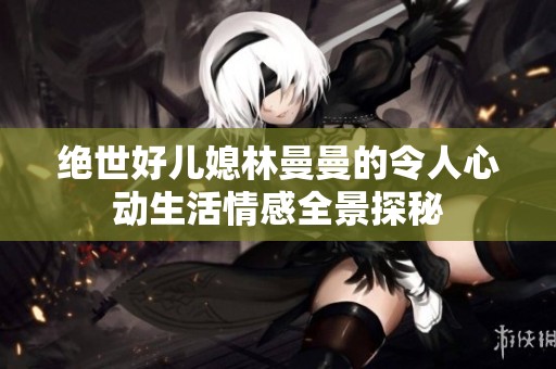绝世好儿媳林曼曼的令人心动生活情感全景探秘