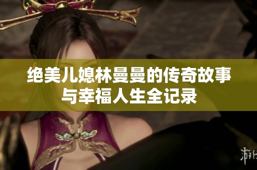 绝美儿媳林曼曼的传奇故事与幸福人生全记录