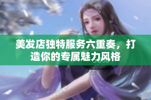美发店独特服务六重奏，打造你的专属魅力风格