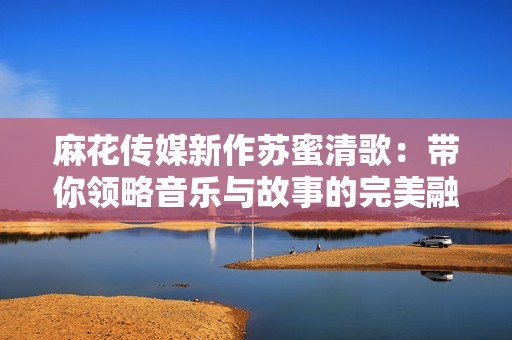 麻花传媒新作苏蜜清歌：带你领略音乐与故事的完美融合