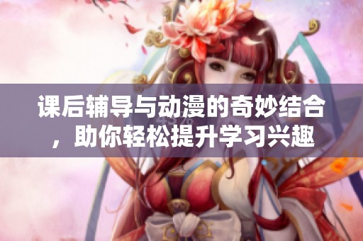 课后辅导与动漫的奇妙结合，助你轻松提升学习兴趣