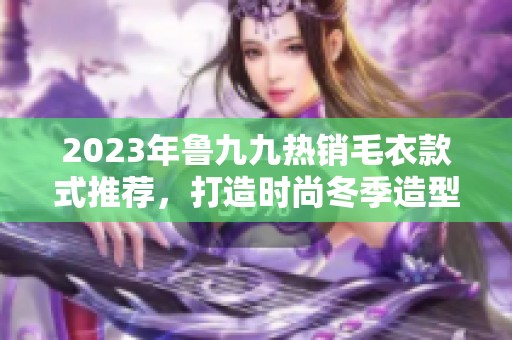 2023年鲁九九热销毛衣款式推荐，打造时尚冬季造型