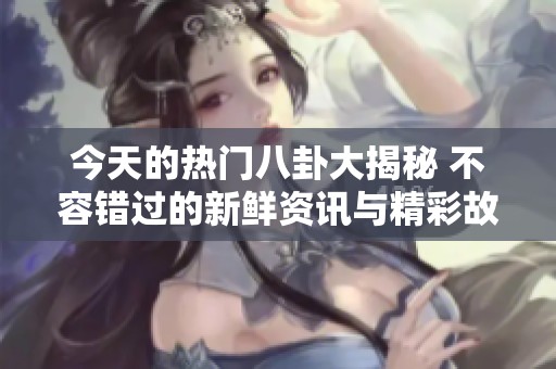 今天的热门八卦大揭秘 不容错过的新鲜资讯与精彩故事