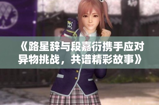 《路星辞与段嘉衍携手应对异物挑战，共谱精彩故事》
