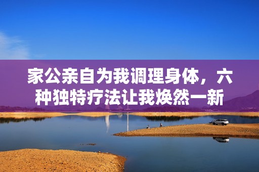 家公亲自为我调理身体，六种独特疗法让我焕然一新