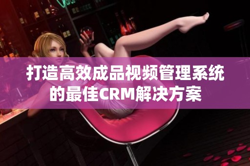 打造高效成品视频管理系统的最佳CRM解决方案
