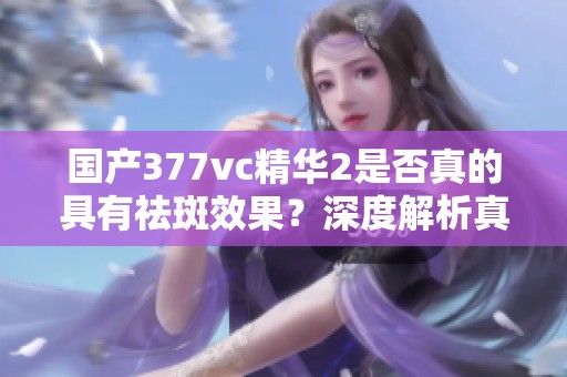 国产377vc精华2是否真的具有祛斑效果？深度解析真相