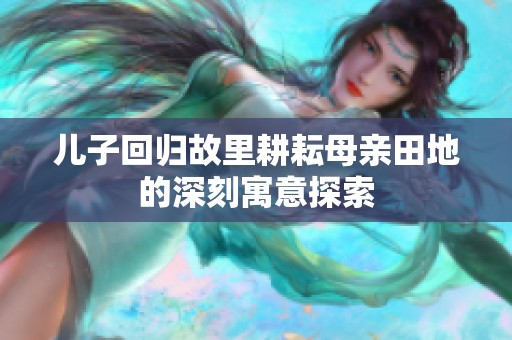 儿子回归故里耕耘母亲田地的深刻寓意探索