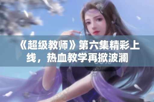 《超级教师》第六集精彩上线，热血教学再掀波澜