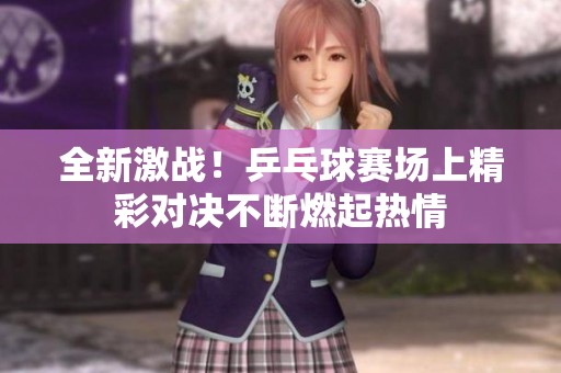 全新激战！乒乓球赛场上精彩对决不断燃起热情