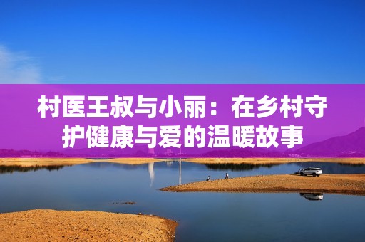 村医王叔与小丽：在乡村守护健康与爱的温暖故事