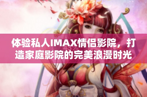 体验私人IMAX情侣影院，打造家庭影院的完美浪漫时光